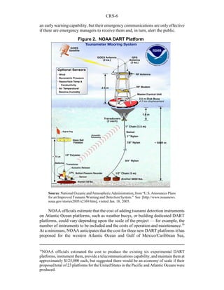 CRS-6
16
NOAA officials estimated the cost to produce the existing six experimental DART
platforms, instrument them, provide a telecommunications capability, and maintain them at
approximately $125,000 each, but suggested there would be an economy of scale if their
proposed total of 23 platforms for the United States in the Pacific and Atlantic Oceans were
produced.
Figure 2. NOAA DART Platform
an early warning capability, but their emergency communications are only effective
if there are emergency managers to receive them and, in turn, alert the public.
Source:National Oceanic andAtmosphericAdministration,from“U.S.AnnouncesPlans
for an Improved Tsunami Warning and Detection System.” See [http://www.noaanews.
noaa.gov/stories2005/s2369.htm], visited Jan. 18, 2005.
NOAA officials estimate that the cost of adding tsunami detection instruments
on Atlantic Ocean platforms, such as weather buoys, or building dedicated DART
platforms, could vary depending upon the scale of the project — for example, the
number of instruments to be included and the costs of operation and maintenance.16
At a minimum, NOAA anticipates that the cost for three new DART platforms it has
proposed for the western Atlantic Ocean and Gulf of Mexico/Caribbean Sea,
 