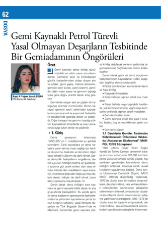 62
DOSYA

Gemi Kaynaklı Petrol Türevli
Yasal Olmayan Deşarjların Tesbitinde
Bir Gemiadamının Öngörüleri
Özet
Gemi kaynaklı deniz kirliliği günümüzdeki en etkin çevre sorunlarındandır. Gemilerin seyir ve limandayken

Kapt. A. Tuğsan İşiaçık ÇOLAK
İTÜ Denizcilik Fakültesi

ve çöpler; gemi yapısı, makine donanımı,
geminin seyir süresi, yakıt tüketimi, gemide kalan insan sayısı ve geminin taşıdığı
yüke göre doğru orantılı olarak artış gösterir.
Gemilerde oluşan atık ve çöpleri iki kategoriye ayırmak mümkündür. Birinci karin beraberinde getirdiği atıklar ve çöplerdir. Diğer kategori ise geminin taşıdığı yükten kaynaklanan limanlarda ve seyir esnasında açığa çıkan atıklar ve çöplerdir.

1. Giriş
Deniz
çevresinin
kirlenmesi
“UNCLOS”un 1. maddesinde şu şekilde
tanımlanır: Canlı kaynaklara ve deniz hayatına zarar verme, insan sağlığı için tehlike oluşturma, balıkçılık ve denizlerin diğer
yasal amaçlı kullanımı da dahil olmak üzeniz suyunun niteliğini bozma ve güzellikleri azaltma gibi zararlı etkileri olan veya olması ihtimal olan maddelerin veya enerjinin, insanlarca doğrudan doğruya veya dolaylı olarak, haliçler de dahil olmak üzere
deniz çevresine sokulmasıdır. (1) .
Genel olarak deniz kirliliğini kara kaynaklı ve gemi kaynaklı kirlilik olarak iki ana
grup altında toplayabiliriz. Bu yazıda gemi
rinden ve yükünden kaynaklanan petrol türevli kirliğinin sebebini, yasal olmayan deşarjları ve Türk Boğazlar Sistemi’nde ve
Marmara Denizi’nde gemi kaynaklı pet-

rol kirliliği olabilecek yerlerin tesbitinde bir
gemiadamının öngörülerinin önemi anlatılacaktır.
Genel olarak gemi ve deniz araçlarının
daki başlıklar altında sıralanabilir.
ve hava kirliliği
deler
da, yük konteynerlerinde, vagon veya kamyonlu tanklarda taşınan zararlı maddeler,
lar)

1.1 Denizlerin Gemiler Tarafından
Kirletilmesinin Önlenmesi Hakkında Uluslararası Sözleşmesi” MARPOL 73/78 Sözleşmesi
1967 yılında Dover Strait (İngiliz
Kanalı)’de Torrey Canyon tankerinin karaya oturması sonucunda 120,000 ton ham
petrol yükünün tamamı denize yayıldı. Kıyı
devletleri gemilerden kaynaklanan deniz
kirliliğini önlemek amacıyla kendi ulusal
kurallarını uygulamaya başladı. Daha sonra Uluslararası Denizcilik Örgütü IMCO
(IMO) 1969’da düzenlediği toplantıda,
1973’de uluslar arası bir toplantı tertip edilerek, denizlerin deniz, kara ve hava kökenli kirleticilerden kaynaklanan sebeplerle
kirlenmesini önlemek amacıyla bir uluslararası anlaşma zemini bulunması için çalışma yapılmasını kararlaştırdı. IMO, 1973’de
uluslar arası bir toplantı tertip ederek, denizlerin deniz, kara ve hava kökenli kirleticilerden kaynaklanan sebeplerle kirlenmesi-

 