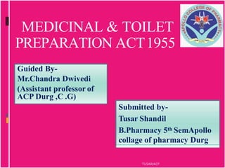MEDICINAL & TOILET
PREPARATION ACT1955
Guided By-
Mr.Chandra Dwivedi
(Assistant professor of
ACP Durg ,C .G)
Submitted by-
Tusar Shandil
B.Pharmacy 5th SemApollo
collage of pharmacy Durg
TUSAR/ACP
 