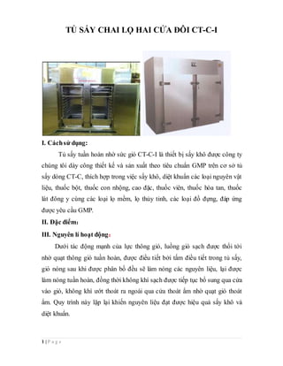 1 | P a g e
TỦ SẤY CHAI LỌ HAI CỬA ĐÔI CT-C-I
I. Cáchsử dụng:
Tủ sấy tuần hoàn nhờ sức gió CT-C-I là thiết bị sấy khô được công ty
chúng tôi dày công thiết kế và sản xuất theo tiêu chuẩn GMP trên cơ sở tủ
sấy dòng CT-C, thích hợp trong việc sấy khô, diệt khuẩn các loại nguyên vật
liệu, thuốc bột, thuốc con nhộng, cao đặc, thuốc viên, thuốc hòa tan, thuốc
lát đông y cùng các loại lọ mềm, lọ thủy tinh, các loại đồ đựng, đáp ứng
được yêu cầu GMP.
II. Đặc điểm：
III. Nguyên lí hoạt động：
Dưới tác động mạnh của lực thông gió, luồng gió sạch được thổi tới
nhờ quạt thông gió tuần hoàn, được điều tiết bởi tấm điều tiết trong tủ sấy,
gió nóng sau khi được phân bố đều sẽ làm nóng các nguyên liệu, lại được
làm nóng tuần hoàn, đồng thời không khí sạch được tiếp tục bổ sung qua cửa
vào gió, không khí ướt thoát ra ngoài qua cửa thoát ẩm nhờ quạt gió thoát
ẩm. Quy trình này lặp lại khiến nguyên liệu đạt được hiệu quả sấy khô và
diệt khuẩn.
 