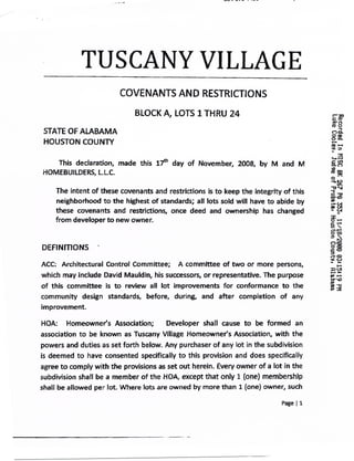 TUSCANY VILLAGE
                         COVENANTS AND RESTRICTIONS

                             BLOCK A., LOTS I THRU 24
                                                                                         M0
 STATE OF ALABAMA                                                                            "91"




 HOUSTON COUNTY


   This declaration, made this 17 th day of November, 2008, by M and M
        declaration,
HOMEBUILDERS, L.L.C.                                                                     D
                                                                                     0


                 these covenants and restrictions is to keep the integrity of this
     The intent of                                                                           U
                                                                                             33
                                                                                     Cr
     neighborhood to the highest of standards; all tots sold will have to abide by
     these covenants and restrictions, once deed and ownership has changed
    from developer to new owner.
                                                                                     Ii      •
                                                                                     0       co
                                                                                     CIM
DEFINITIONS       -                                                                  009



ACC: Architectural Control committee;      A committee of two or more persons,       '
                                                                                             law
which may include David Mauldin, his successors, or representative. The purpose
of this committee is to review all lot improvements for conformance to the
community design standards, before, during, and after completion of any
improvement.

HOA:    Homeowner's Association;       Developer   shall cause to be formed an
association to be known as Tuscany Village Homeowner's Association, with the
powers and duties as set forth below. Any purchaser of any lot in the subdivision
is deemed to have consented specifically to this provision and does specifically
agree to comply with the provisions as set out herein. Every owner of a lot in the
subdivision shall be a member of the HOA, except that only I (one) membership
shall be allowed per lot. Where lots are owned by more than 1 (one) owner, such
                                                                           Page 11
 