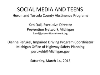 SOCIAL MEDIA AND TEENS
Huron and Tuscola County Abstinence Programs
Ken Dail, Executive Director
Prevention Network Michigan
kend@preventionnetwork.org
Dianne Perukel, Impaired Driving Program Coordinator
Michigan Office of Highway Safety Planning
perukeld@Michigan.gov
Saturday, March 14, 2015
 