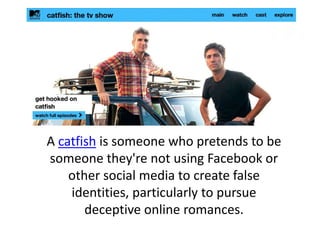 A catfish is someone who pretends to be
someone they're not using Facebook or
other social media to create false
identities, particularly to pursue
deceptive online romances.
 