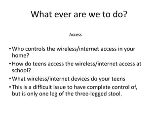 What ever are we to do?
Access
•Who controls the wireless/internet access in your
home?
•How do teens access the wireless/internet access at
school?
•What wireless/internet devices do your teens
•This is a difficult issue to have complete control of,
but is only one leg of the three-legged stool.
 