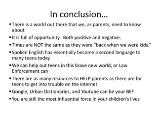 In conclusion…
There is a world out there that we, as parents, need to know
about
It is full of opportunity. Both positive and negative.
Times are NOT the same as they were “back when we were kids.”
Spoken English has essentially become a second language to
many teens today
We can help out teens in this brave new world, or Law
Enforcement can
There are as many resources to HELP parents as there are for
teens to get into trouble on the internet
Google, Urban Dictionaries, and Youtube can be your BFF
You are still the most influential force in your children’s lives
 