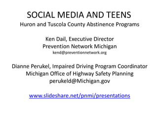 SOCIAL MEDIA AND TEENS
Huron and Tuscola County Abstinence Programs
Ken Dail, Executive Director
Prevention Network Michigan
kend@preventionnetwork.org
Dianne Perukel, Impaired Driving Program Coordinator
Michigan Office of Highway Safety Planning
perukeld@Michigan.gov
www.slideshare.net/pnmi/presentations
 
