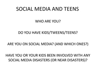 SOCIAL MEDIA AND TEENS
WHO ARE YOU?
DO YOU HAVE KIDS/TWEENS/TEENS?
ARE YOU ON SOCIAL MEDIA? (AND WHICH ONES?)
HAVE YOU OR YOUR KIDS BEEN INVOLVED WITH ANY
SOCIAL MEDIA DISASTERS (OR NEAR DISASTERS)?
 