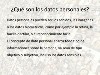 ¿Qué son los datos personales?
Datos personales pueden ser los sonidos, las imágenes
o los datos biométricos, como por ejemplo la retina, la
huella dactilar, o el reconocimiento facial.
El concepto de dato personal abarca todo tipo de
informaciones sobre la persona, ya sean de tipo
objetivo o subjetivo, incluso los datos sensibles.
 