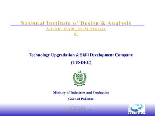 National Institute of Design & Analysis
           A CAD- CAM- PLM Project
                     of




   Technology Upgradation & Skill Development Company
                         (TUSDEC)




              Ministry of Industries and Production
                        Govt. of Pakistan
 