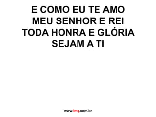 E COMO EU TE AMO MEU SENHOR E REITODA HONRA E GLÓRIA SEJAM A TIwww.imq.com.br