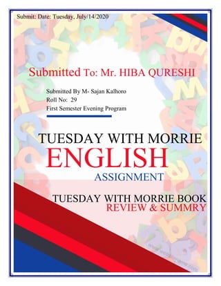 1
TUESDAY WITH MORRIE BOOK
REVIEW & SUMMRY
TUESDAY WITH MORRIE
Submitted To: Mr. HIBA QURESHI
ENGLISHASSIGNMENT
Submitted By M- Sajan Kalhoro
Roll No: 29
First Semester Evening Program
Submit: Date: Tuesday, July/14/2020
 