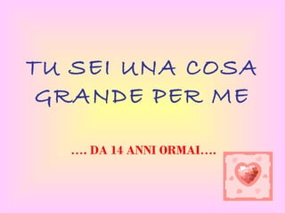 TU SEI UNA COSA
 GRANDE PER ME

  …. DA 14 ANNI ORMAI….
 