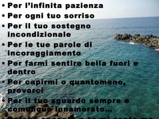 • Per l’infinita pazienza
• Per ogni tuo sorriso
• Per il tuo sostegno
  incondizionale
• Per le tue parole di
  incoraggiamento
• Per farmi sentire bella fuori e
  dentro
• Per capirmi o quantomeno,
  provarci
• Per il tuo sguardo sempre e
  comunque innamorato…
 