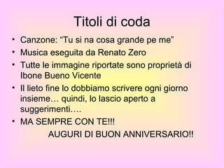 Titoli di coda
• Canzone: “Tu si na cosa grande pe me”
• Musica eseguita da Renato Zero
• Tutte le immagine riportate sono proprietà di
  Ibone Bueno Vicente
• Il lieto fine lo dobbiamo scrivere ogni giorno
  insieme… quindi, lo lascio aperto a
  suggerimenti….
• MA SEMPRE CON TE!!!
            AUGURI DI BUON ANNIVERSARIO!!
 