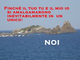 Finché il tuo tu e il mio io
 si amalgamarono
 inevitabilmente in un
 unico:




                 NOI
 