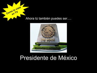 Presidente de México Ahora tú también puedes ser…. Como lo viste en TV 