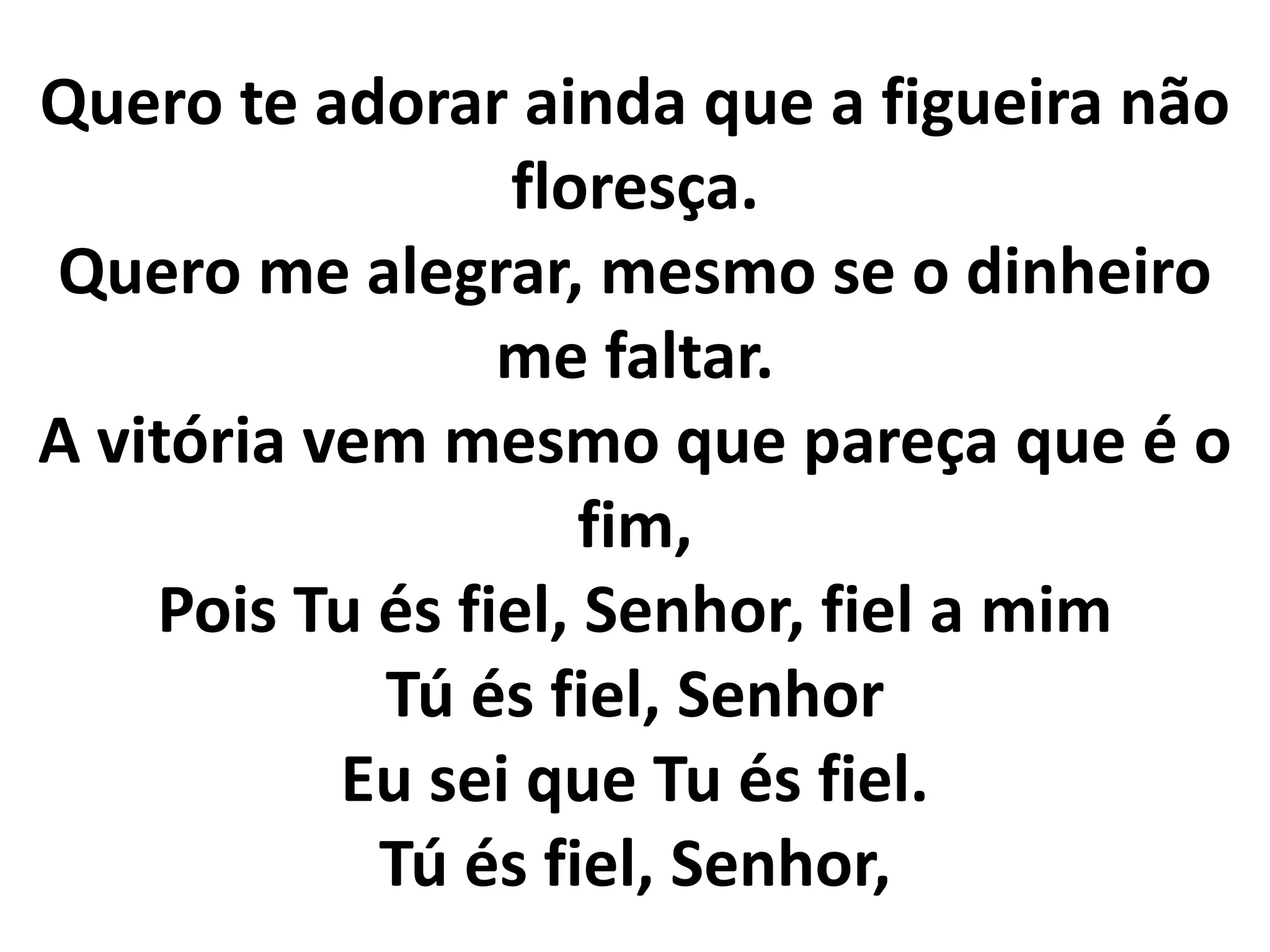 Quero te adorar ainda que a figueira não
floresça.
Quero me alegrar, mesmo se o dinheiro
me faltar.
A vitória vem mesmo que pareça que é o
fim,
Pois Tu és fiel, Senhor, fiel a mim
Tú és fiel, Senhor
Eu sei que Tu és fiel.
Tú és fiel, Senhor,