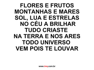 FLORES E FRUTOS MONTANHAS E MARES SOL, LUA E ESTRELAS  NO CÉU A BRILHAR TUDO CRIASTE  NA TERRA E NOS ARES TODO UNIVERSO  VEM POIS TE LOUVAR www. imq .com.br 