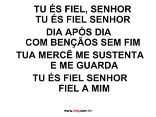 TU ÉS FIEL, SENHOR TU ÉS FIEL SENHOR DIA APÓS DIA  COM BENÇÃOS SEM FIM TUA MERCÊ ME SUSTENTA  E ME GUARDA TU ÉS FIEL SENHOR  FIEL A MIM www. imq .com.br 