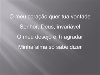 O meu coração quer tua vontade
Senhor, Deus, invariável
O meu desejo é Ti agradar
Minha`alma só sabe dizer