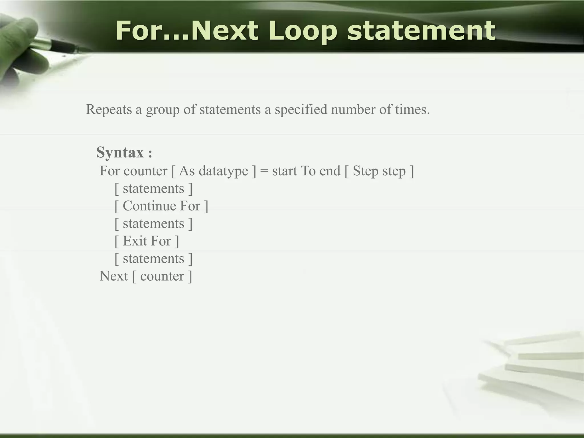 For...Next Loop statement
Repeats a group of statements a specified number of times.

Syntax :
For counter [ As datatype ] = start To end [ Step step ]
[ statements ]
[ Continue For ]
[ statements ]
[ Exit For ]
[ statements ]
Next [ counter ]

 