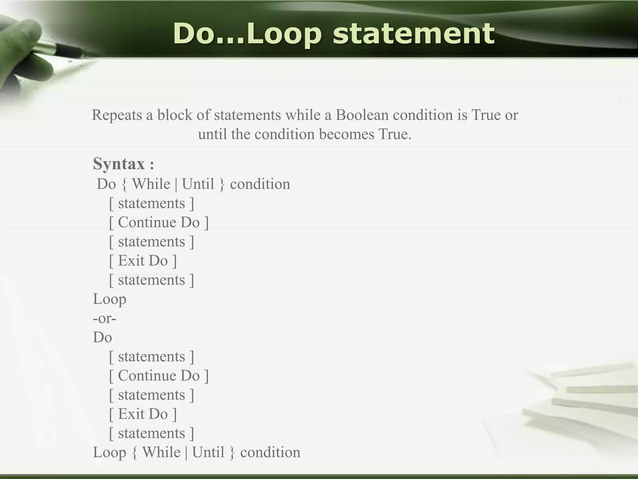 Do...Loop statement
Repeats a block of statements while a Boolean condition is True or
until the condition becomes True.

Syntax :
Do { While | Until } condition
[ statements ]
[ Continue Do ]
[ statements ]
[ Exit Do ]
[ statements ]
Loop
-orDo
[ statements ]
[ Continue Do ]
[ statements ]
[ Exit Do ]
[ statements ]
Loop { While | Until } condition

 