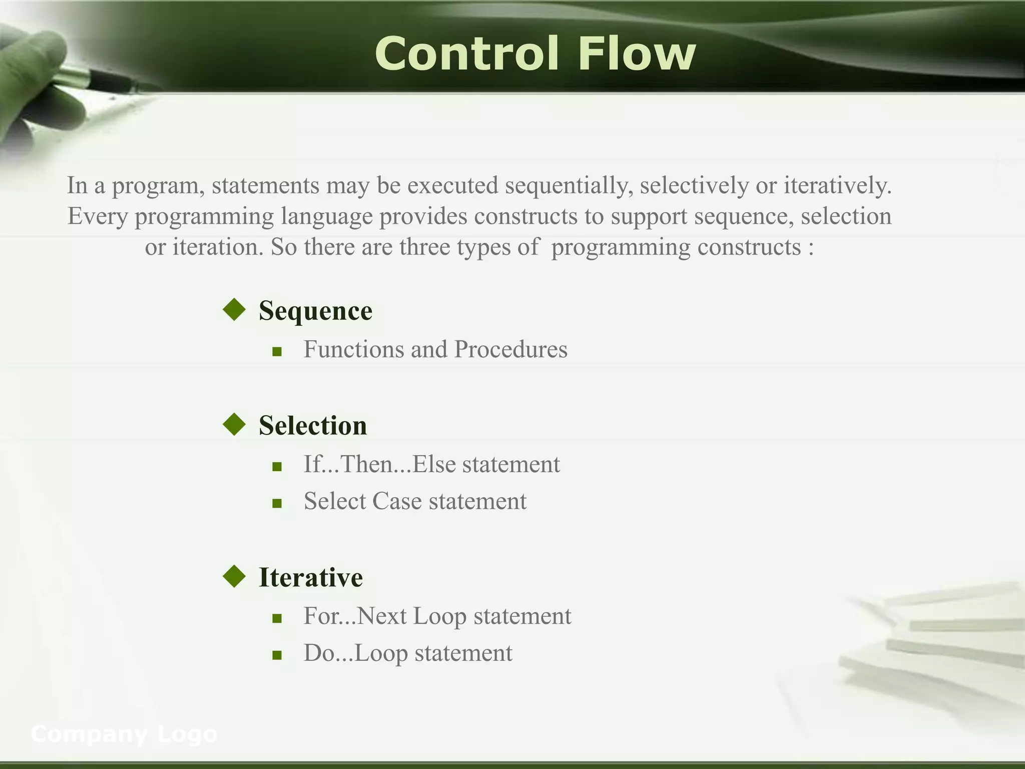 Control Flow
In a program, statements may be executed sequentially, selectively or iteratively.
Every programming language provides constructs to support sequence, selection
or iteration. So there are three types of programming constructs :

 Sequence


Functions and Procedures

 Selection



If...Then...Else statement
Select Case statement

 Iterative




Company Logo

For...Next Loop statement
Do...Loop statement

 