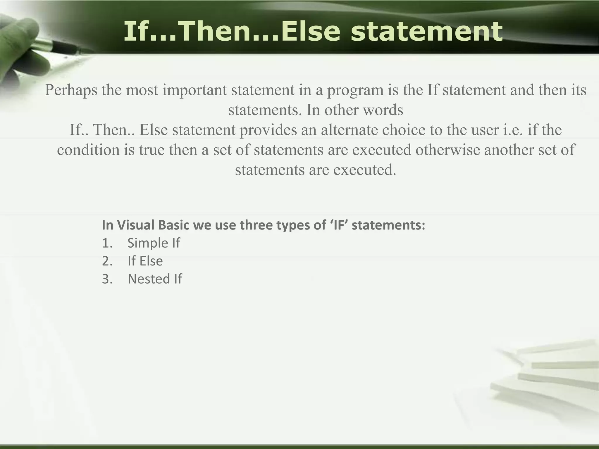 If...Then...Else statement
Perhaps the most important statement in a program is the If statement and then its
statements. In other words
If.. Then.. Else statement provides an alternate choice to the user i.e. if the
condition is true then a set of statements are executed otherwise another set of
statements are executed.
In Visual Basic we use three types of ‘IF’ statements:
1. Simple If
2. If Else
3. Nested If

 