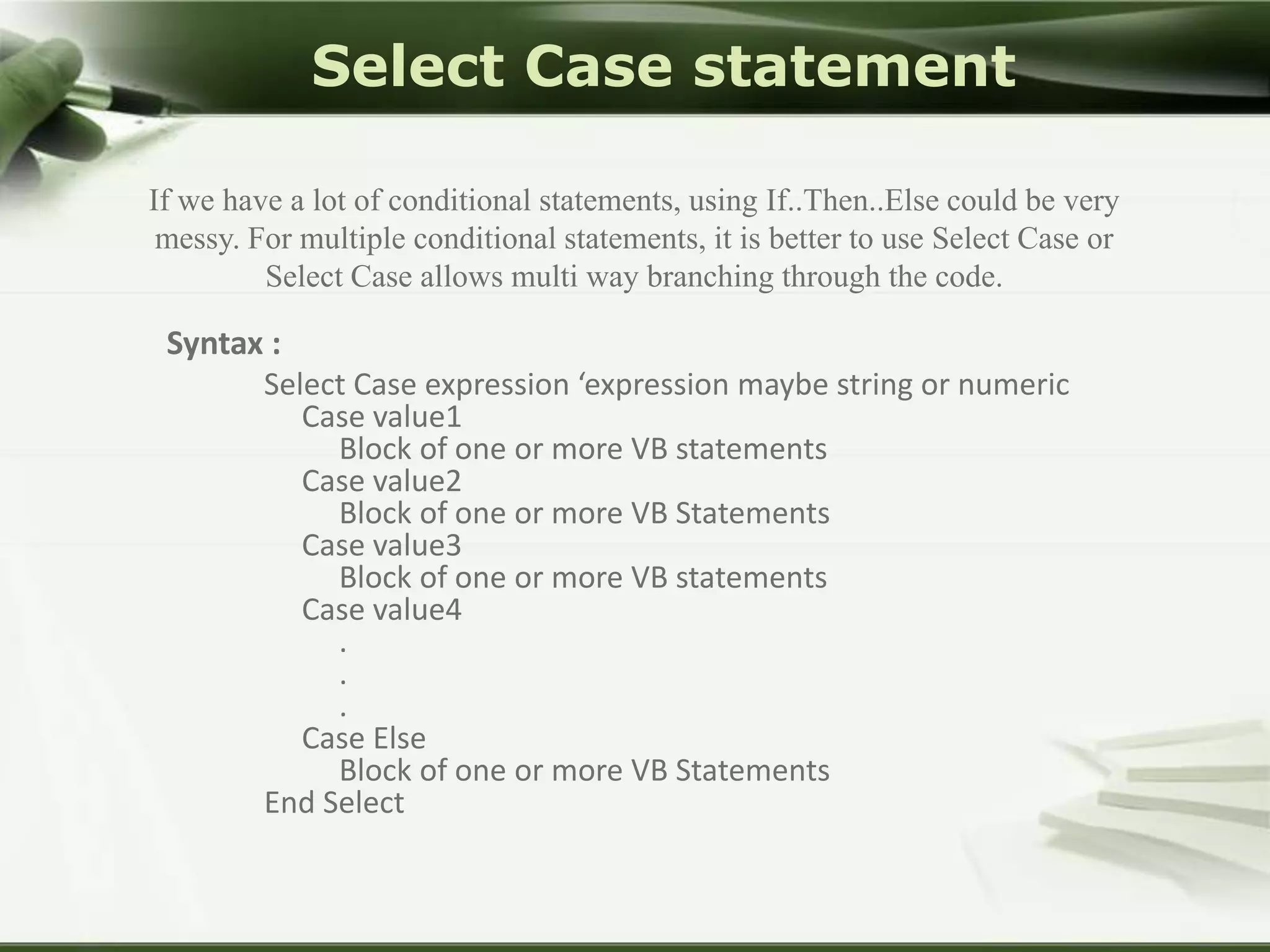 Select Case statement
If we have a lot of conditional statements, using If..Then..Else could be very
messy. For multiple conditional statements, it is better to use Select Case or
Select Case allows multi way branching through the code.

Syntax :
Select Case expression ‘expression maybe string or numeric
Case value1
Block of one or more VB statements
Case value2
Block of one or more VB Statements
Case value3
Block of one or more VB statements
Case value4
.
.
.
Case Else
Block of one or more VB Statements
End Select

 