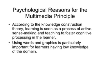 Psychological Reasons for the Multimedia Principle According to the knowledge construction theory, learning is seen as a process of active sense-making and teaching to foster cognitive processing in the learner. Using words and graphics is particularly important for learners having low knowledge of the domain. 