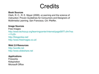 Credits Book Sources Clark, R. C., R. E. Mayer (2008). e-Learning and the science of  instruction: Proven Guidelines for Consumers and Designers of  Multimedia Learning. San Francisco, CA: Pfeiffer. Image Sources   Free Images  http://www.techsoup.org/learningcenter/internet/page5977.cfm?rss =1%20- http://fotogenika.net/ http://www.freeimages.co.uk/ Web 2.0 Resources http://wordle.net http://www. slideshare .net Applications Fireworks Kidspiration Microsoft Office 