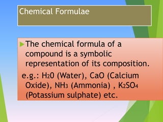 Chemical Formulae
The chemical formula of a
compound is a symbolic
representation of its composition.
e.g.: H20 (Water), CaO (Calcium
Oxide), NH3 (Ammonia) , K2SO4
(Potassium sulphate) etc.
 