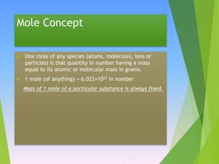 Mole Concept
 One mole of any species (atoms, molecules, ions or
particles) is that quantity in number having a mass
equal to its atomic or molecular mass in grams.
 1 mole (of anything) = 6.022×1023 in number
Mass of 1 mole of a particular substance is always fixed.
 