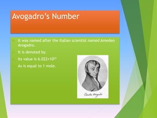 Avogadro’s Number
 It was named after the Italian scientist named Amedeo
Avogadro.
 It is denoted by.
 Its value is 6.022×1023
 Ao is equal to 1 mole.
 