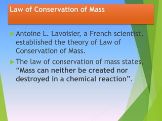 Law of Conservation of Mass
 Antoine L. Lavoisier, a French scientist,
established the theory of Law of
Conservation of Mass.
 The law of conservation of mass states,
“Mass can neither be created nor
destroyed in a chemical reaction”.
 