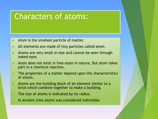 Characters of atoms:
 Atom is the smallest particle of matter.
 All elements are made of tiny particles called atom.
 Atoms are very small in size and cannot be seen through
naked eyes.
 Atom does not exist in free-state in nature. But atom takes
part in a chemical reaction.
 The properties of a matter depend upon the characteristics
of atoms.
 Atoms are the building block of an element similar to a
brick which combine together to make a building.
 The size of atoms is indicated by its radius.
 In ancient time atoms was considered indivisible.
 