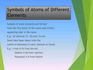 Symbols of Atoms of Different
Elements
Symbols of some elements are formed
from the first letter of the name and a letter,
appearing later in the name.
E.g.: (i) chlorine: Cl, (ii) zinc: Zn etc
Some have been taken from the
names of elements in Latin, German or Greek.
E.g.: s Iron is Fe from ferrum,
Sodium is Na from natrium,
Potassium is K from kalium
 