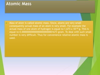 Atomic Mass
 Mass of atom is called atomic mass. Since, atoms are very small
consequently actual mass of an atom is very small. For example the
actual mass of one atom of hydrogen is equal to 1.673 x 10-24 g. This is
equal to 0.000000000000000000000001673 gram. To deal with such small
number is very difficult. Thus for convenience relative atomic mass is
used.
 