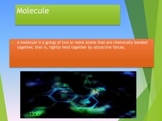 Molecule
 A molecule is a group of two or more atoms that are chemically bonded
together, that is, tightly held together by attractive forces.
 