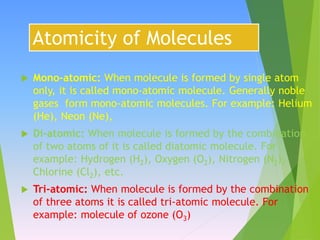  Mono-atomic: When molecule is formed by single atom
only, it is called mono-atomic molecule. Generally noble
gases form mono-atomic molecules. For example: Helium
(He), Neon (Ne),
 Di-atomic: When molecule is formed by the combination
of two atoms of it is called diatomic molecule. For
example: Hydrogen (H2), Oxygen (O2), Nitrogen (N2),
Chlorine (Cl2), etc.
 Tri-atomic: When molecule is formed by the combination
of three atoms it is called tri-atomic molecule. For
example: molecule of ozone (O3)
Atomicity of Molecules
 