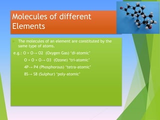 Molecules of different
Elements
 The molecules of an element are constituted by the
same type of atoms.
e.g.: O + O→ O2 (Oxygen Gas) ‘di-atomic’
O + O + O→ O3 (Ozone) ‘tri-atomic’
4P→ P4 (Phosphorous) ‘tetra-atomic’
8S→ S8 (Sulphur) ‘poly-atomic’
 