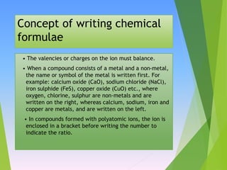 Concept of writing chemical
formulae
• The valencies or charges on the ion must balance.
• When a compound consists of a metal and a non-metal,
the name or symbol of the metal is written first. For
example: calcium oxide (CaO), sodium chloride (NaCl),
iron sulphide (FeS), copper oxide (CuO) etc., where
oxygen, chlorine, sulphur are non-metals and are
written on the right, whereas calcium, sodium, iron and
copper are metals, and are written on the left.
• In compounds formed with polyatomic ions, the ion is
enclosed in a bracket before writing the number to
indicate the ratio.
 