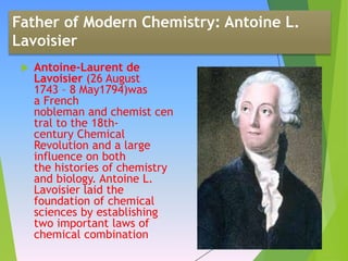 Father of Modern Chemistry: Antoine L.
Lavoisier
 Antoine-Laurent de
Lavoisier (26 August
1743 – 8 May1794)was
a French
nobleman and chemist cen
tral to the 18th-
century Chemical
Revolution and a large
influence on both
the histories of chemistry
and biology. Antoine L.
Lavoisier laid the
foundation of chemical
sciences by establishing
two important laws of
chemical combination.
 