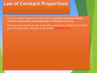 Law of Constant Proportions
 Law of Constant Proportion states that a chemical compound always
contains exactly the same proportion of elements by mass.
 This law is also known as Law of definite proportions. Joseph Louis Proust
gave this law hence, this law is also known as Proust’s Law.
 