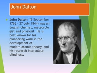 John Dalton
 John Dalton (6 September
1766 – 27 July 1844) was an
English chemist, meteorolo
gist and physicist. He is
best known for his
pioneering work in the
development of
modern atomic theory, and
his research into colour
blindness.
 