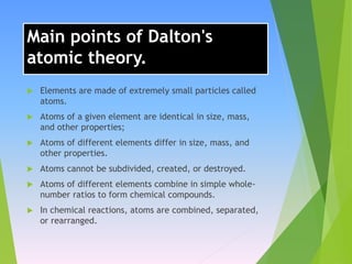 Main points of Dalton's
atomic theory.
 Elements are made of extremely small particles called
atoms.
 Atoms of a given element are identical in size, mass,
and other properties;
 Atoms of different elements differ in size, mass, and
other properties.
 Atoms cannot be subdivided, created, or destroyed.
 Atoms of different elements combine in simple whole-
number ratios to form chemical compounds.
 In chemical reactions, atoms are combined, separated,
or rearranged.
 