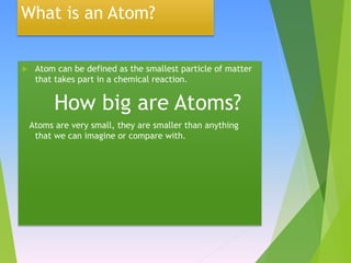 What is an Atom?
 Atom can be defined as the smallest particle of matter
that takes part in a chemical reaction.
How big are Atoms?
Atoms are very small, they are smaller than anything
that we can imagine or compare with.
 