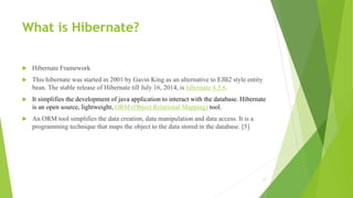 What is Hibernate?
 Hibernate Framework
 This hibernate was started in 2001 by Gavin King as an alternative to EJB2 style entity
bean. The stable release of Hibernate till July 16, 2014, is hibernate 4.3.6.
 It simplifies the development of java application to interact with the database. Hibernate
is an open source, lightweight, ORM (Object Relational Mapping) tool.
 An ORM tool simplifies the data creation, data manipulation and data access. It is a
programming technique that maps the object to the data stored in the database. [5]
11
 