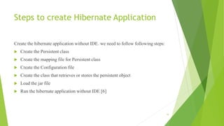 Steps to create Hibernate Application
Create the hibernate application without IDE. we need to follow following steps:
 Create the Persistent class
 Create the mapping file for Persistent class
 Create the Configuration file
 Create the class that retrieves or stores the persistent object
 Load the jar file
 Run the hibernate application without IDE [6]
16
 