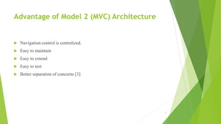 Advantage of Model 2 (MVC) Architecture
 Navigation control is centralized.
 Easy to maintain
 Easy to extend
 Easy to test
 Better separation of concerns [3]
6
 